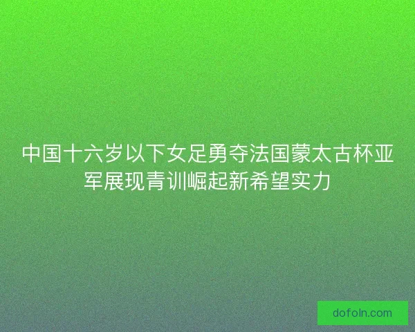 中国十六岁以下女足勇夺法国蒙太古杯亚军展现青训崛起新希望实力